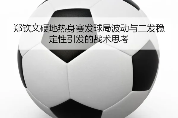 郑钦文硬地热身赛发球局波动与二发稳定性引发的战术思考
